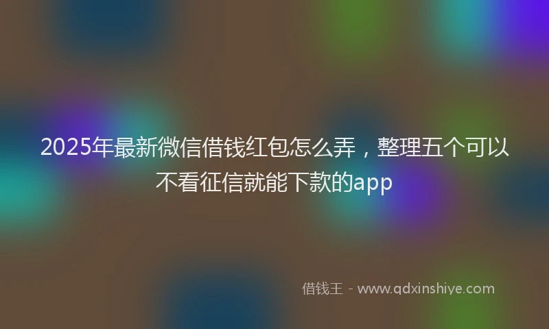 2025年最新微信借钱红包怎么弄，整理五个可以不看征信就能下款的app