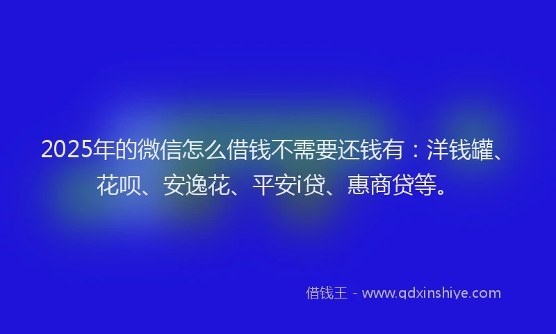 2025年的微信怎么借钱不需要还钱有：洋钱罐、花呗、安逸花、平安i贷、惠商贷等。