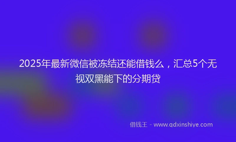 2025年最新微信被冻结还能借钱么，汇总5个无视双黑能下的分期贷