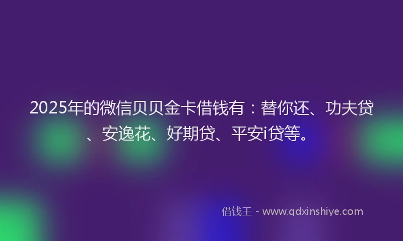 2025年的微信贝贝金卡借钱有：替你还、功夫贷、安逸花、好期贷、平安i贷等。