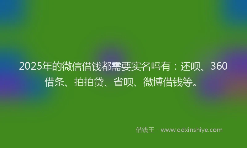 2025年的微信借钱都需要实名吗有：还呗、360借条、拍拍贷、省呗、微博借钱等。