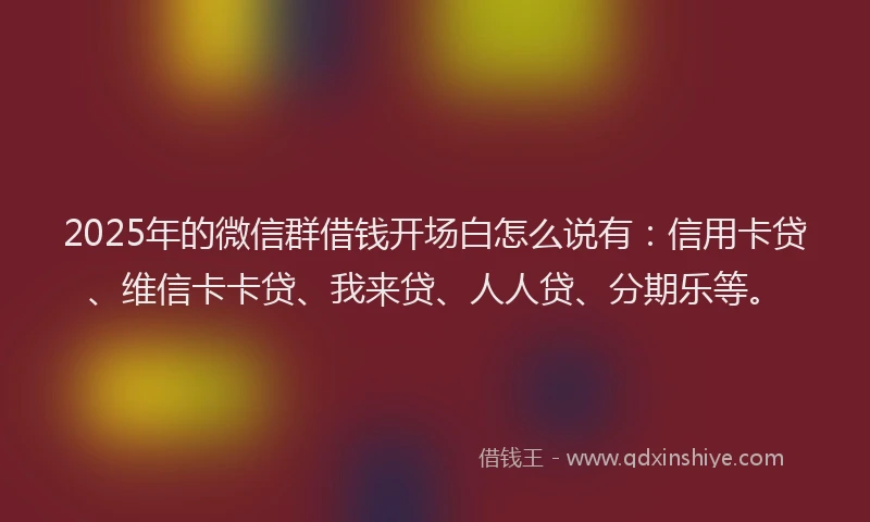 2025年的微信群借钱开场白怎么说有：信用卡贷、维信卡卡贷、我来贷、人人贷、分期乐等。