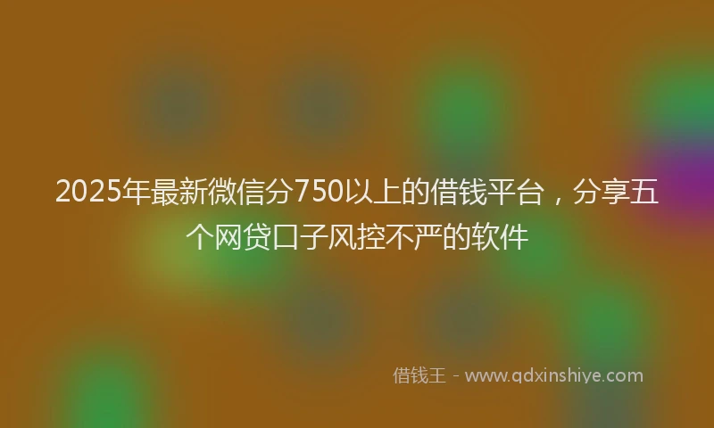2025年最新微信分750以上的借钱平台，分享五个网贷口子风控不严的软件