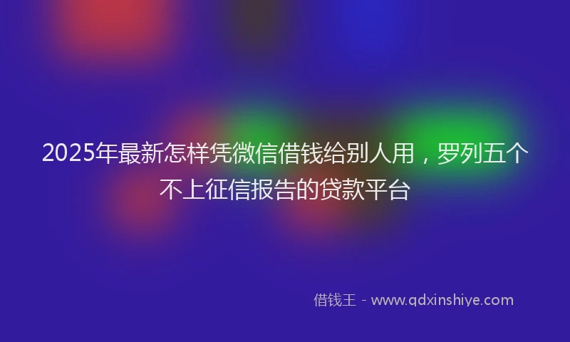 2025年最新怎样凭微信借钱给别人用，罗列五个不上征信报告的贷款平台