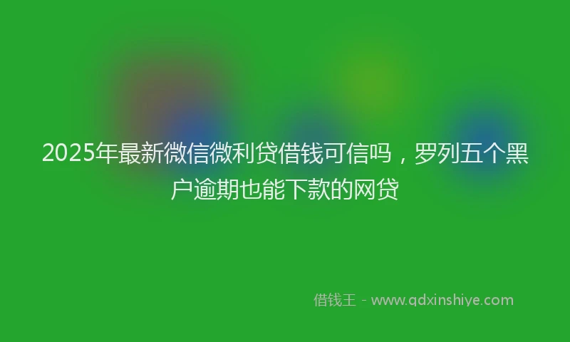 2025年最新微信微利贷借钱可信吗，罗列五个黑户逾期也能下款的网贷