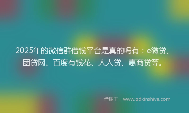 2025年的微信群借钱平台是真的吗有：e微贷、团贷网、百度有钱花、人人贷、惠商贷等。