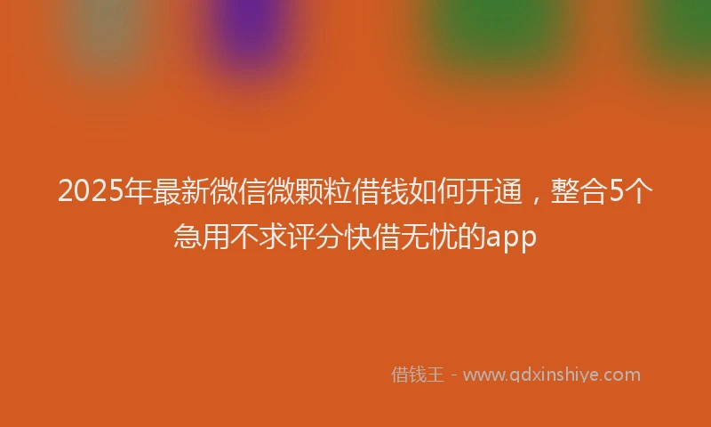 2025年最新微信微颗粒借钱如何开通，整合5个急用不求评分快借无忧的app