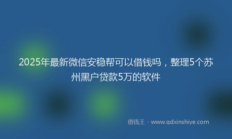 2025年最新微信安稳帮可以借钱吗，整理5个苏州黑户贷款5万的软件