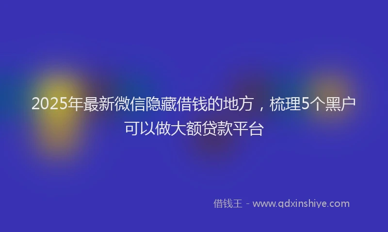 2025年最新微信隐藏借钱的地方，梳理5个黑户可以做大额贷款平台
