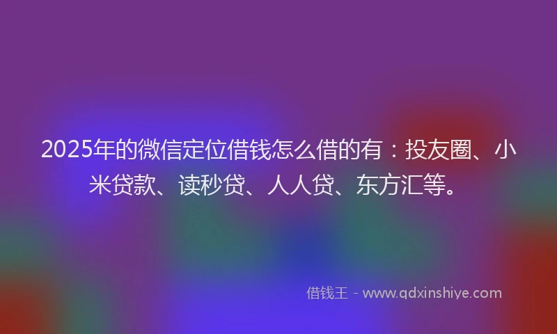 2025年的微信定位借钱怎么借的有：投友圈、小米贷款、读秒贷、人人贷、东方汇等。
