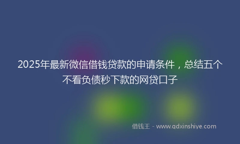 2025年最新微信借钱贷款的申请条件，总结五个不看负债秒下款的网贷口子