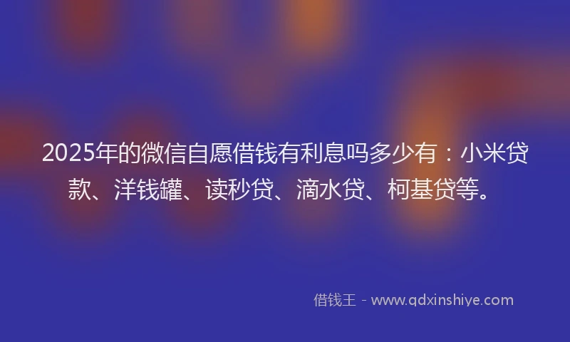 2025年的微信自愿借钱有利息吗多少有：小米贷款、洋钱罐、读秒贷、滴水贷、柯基贷等。
