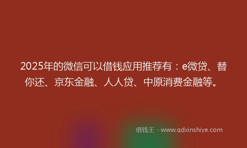 2025年的微信可以借钱应用推荐有：e微贷、替你还、京东金融、人人贷、中原消费金融等。