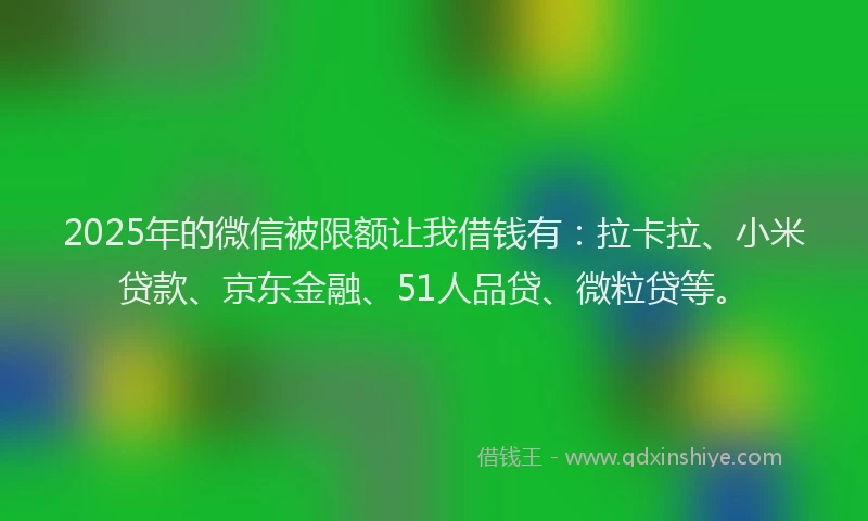 2025年的微信被限额让我借钱有：拉卡拉、小米贷款、京东金融、51人品贷、微粒贷等。