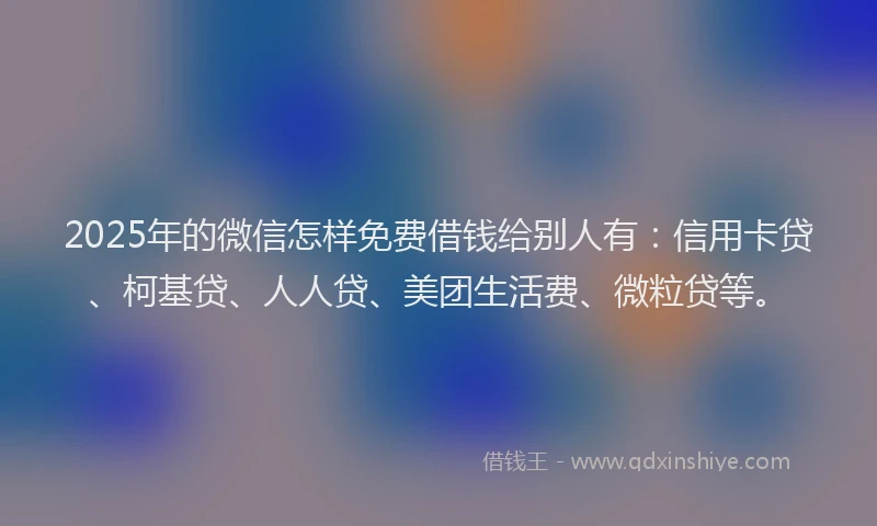 2025年的微信怎样免费借钱给别人有：信用卡贷、柯基贷、人人贷、美团生活费、微粒贷等。