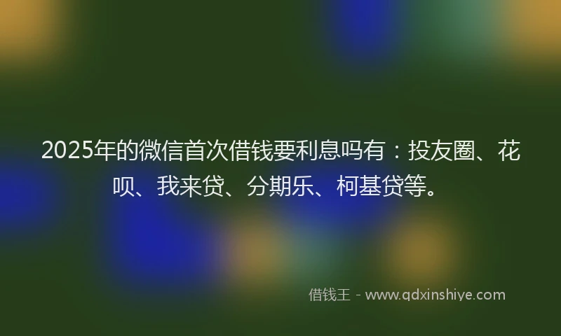 2025年的微信首次借钱要利息吗有：投友圈、花呗、我来贷、分期乐、柯基贷等。