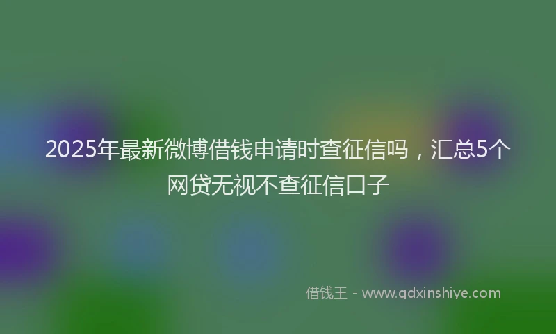 2025年最新微博借钱申请时查征信吗，汇总5个网贷无视不查征信口子