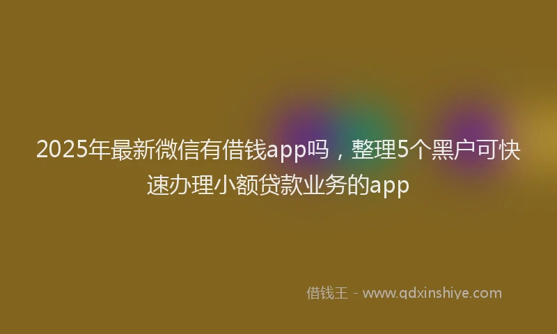 2025年最新微信有借钱app吗，整理5个黑户可快速办理小额贷款业务的app