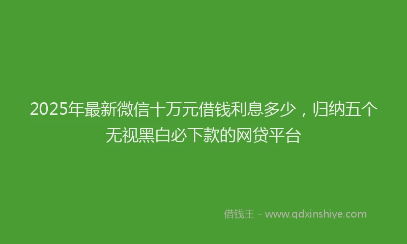 2025年最新微信十万元借钱利息多少，归纳五个无视黑白必下款的网贷平台