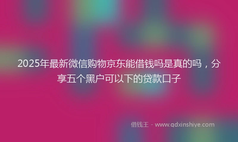 2025年最新微信购物京东能借钱吗是真的吗，分享五个黑户可以下的贷款口子