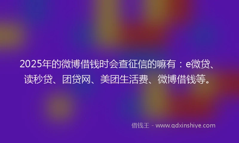 2025年的微博借钱时会查征信的嘛有：e微贷、读秒贷、团贷网、美团生活费、微博借钱等。