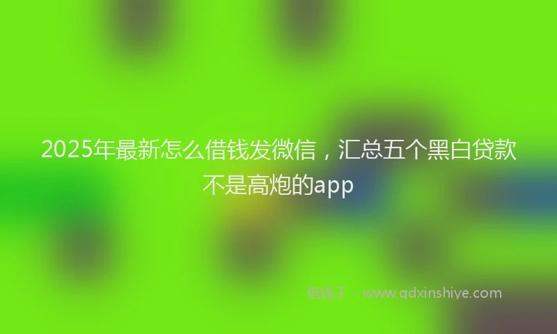 2025年最新怎么借钱发微信，汇总五个黑白贷款不是高炮的app