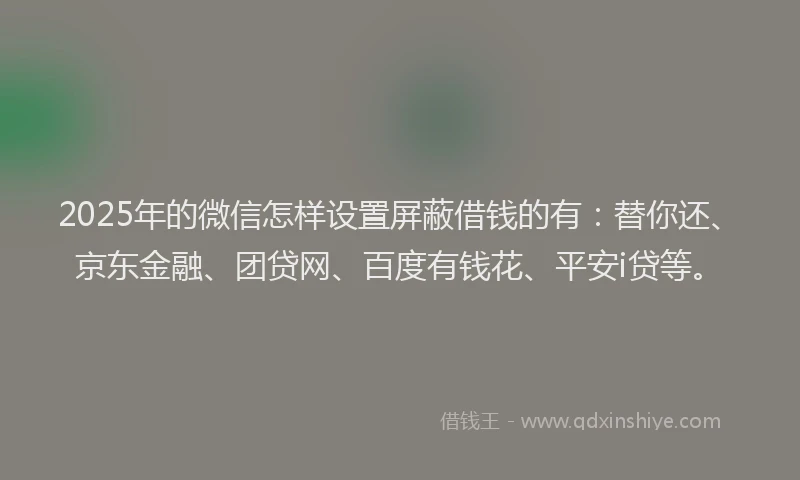 2025年的微信怎样设置屏蔽借钱的有：替你还、京东金融、团贷网、百度有钱花、平安i贷等。