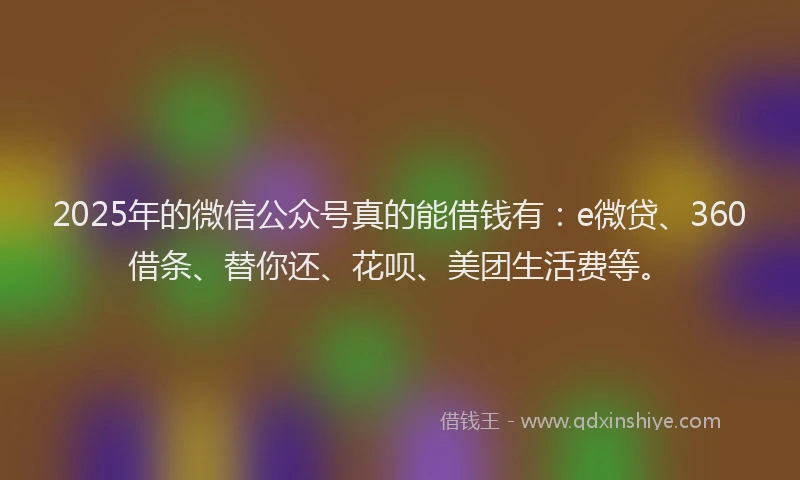 2025年的微信公众号真的能借钱有：e微贷、360借条、替你还、花呗、美团生活费等。