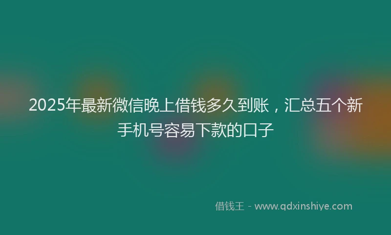 2025年最新微信晚上借钱多久到账，汇总五个新手机号容易下款的口子