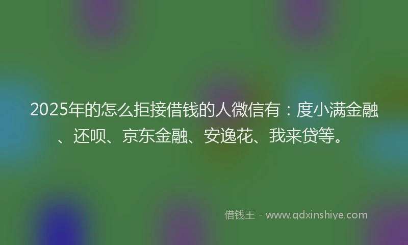 2025年的怎么拒接借钱的人微信有：度小满金融、还呗、京东金融、安逸花、我来贷等。
