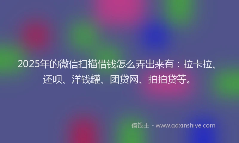 2025年的微信扫描借钱怎么弄出来有：拉卡拉、还呗、洋钱罐、团贷网、拍拍贷等。