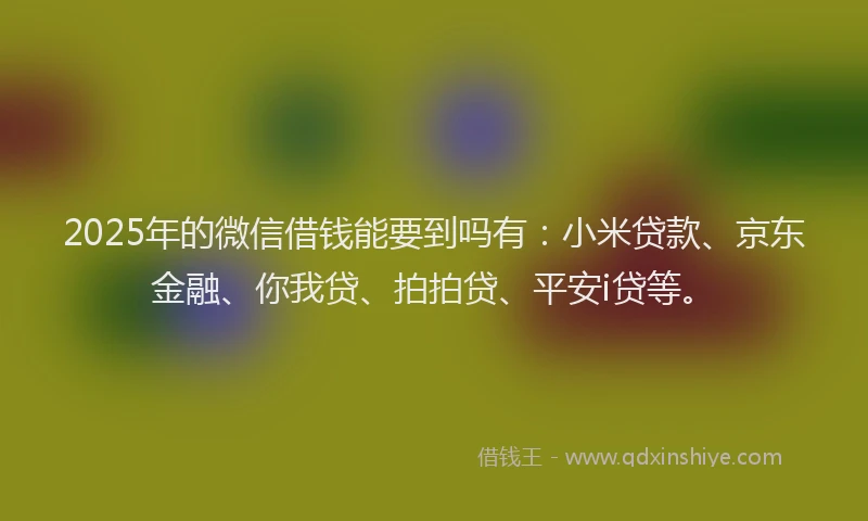 2025年的微信借钱能要到吗有：小米贷款、京东金融、你我贷、拍拍贷、平安i贷等。
