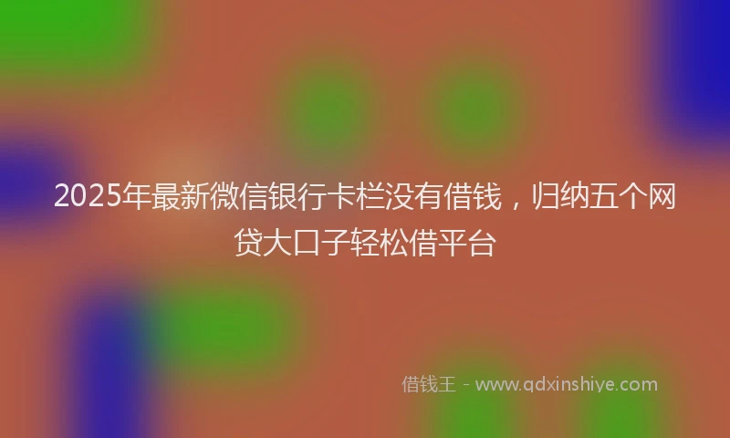 2025年最新微信银行卡栏没有借钱，归纳五个网贷大口子轻松借平台