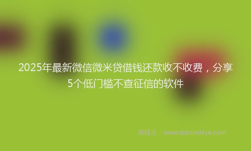 2025年最新微信微米贷借钱还款收不收费，分享5个低门槛不查征信的软件