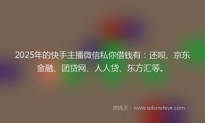 2025年的快手主播微信私你借钱有：还呗、京东金融、团贷网、人人贷、东方汇等。
