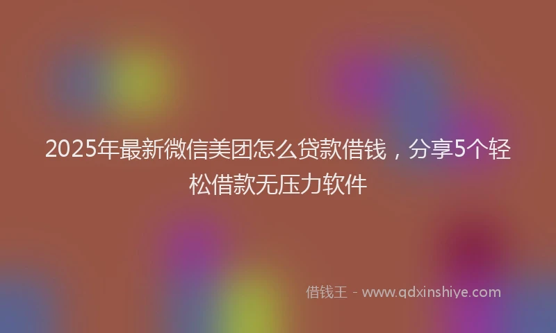 2025年最新微信美团怎么贷款借钱，分享5个轻松借款无压力软件