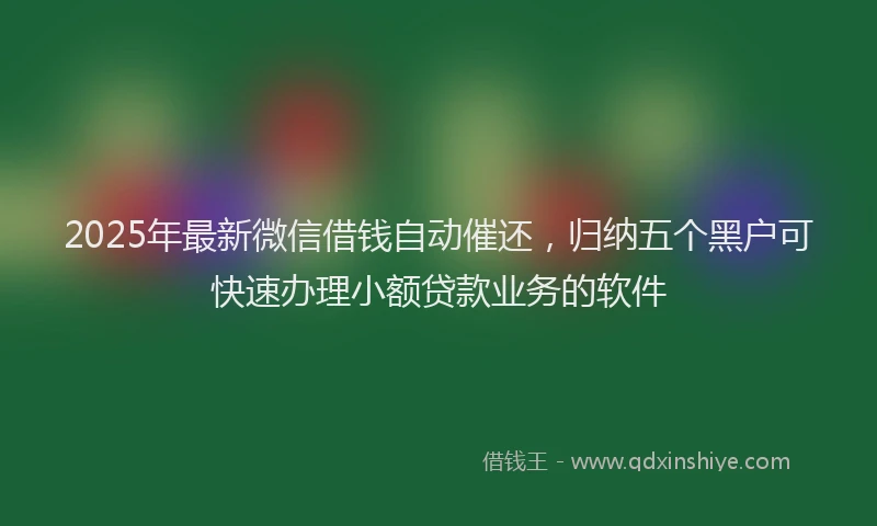 2025年最新微信借钱自动催还，归纳五个黑户可快速办理小额贷款业务的软件