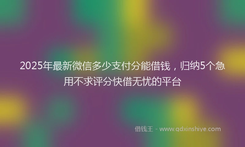 2025年最新微信多少支付分能借钱，归纳5个急用不求评分快借无忧的平台