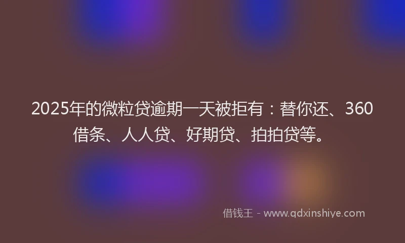 2025年的微粒贷逾期一天被拒有：替你还、360借条、人人贷、好期贷、拍拍贷等。