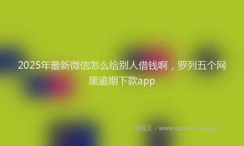 2025年最新微信怎么给别人借钱啊，罗列五个网黑逾期下款app