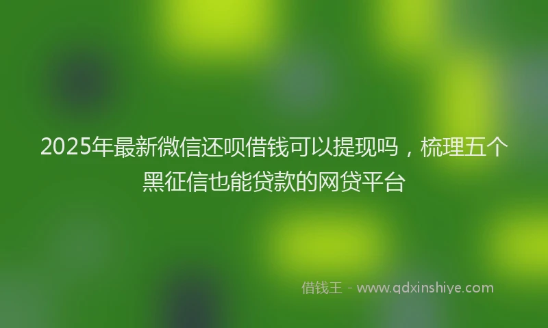 2025年最新微信还呗借钱可以提现吗，梳理五个黑征信也能贷款的网贷平台