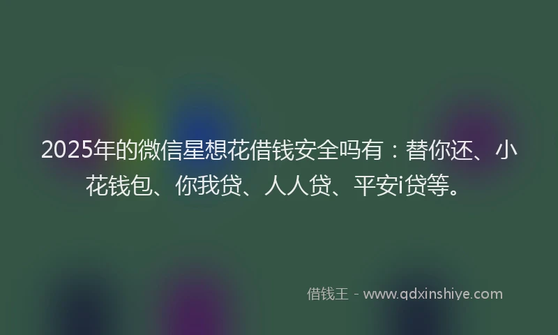 2025年的微信星想花借钱安全吗有：替你还、小花钱包、你我贷、人人贷、平安i贷等。