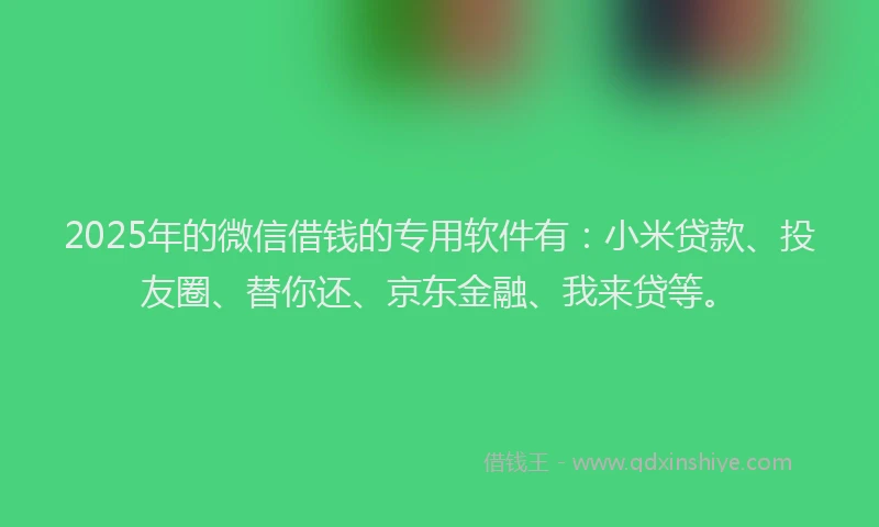 2025年的微信借钱的专用软件有：小米贷款、投友圈、替你还、京东金融、我来贷等。