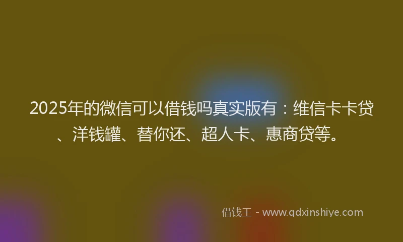 2025年的微信可以借钱吗真实版有：维信卡卡贷、洋钱罐、替你还、超人卡、惠商贷等。