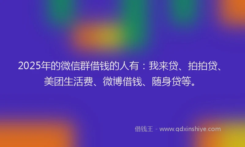 2025年的微信群借钱的人有：我来贷、拍拍贷、美团生活费、微博借钱、随身贷等。