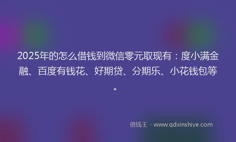2025年的怎么借钱到微信零元取现有：度小满金融、百度有钱花、好期贷、分期乐、小花钱包等。