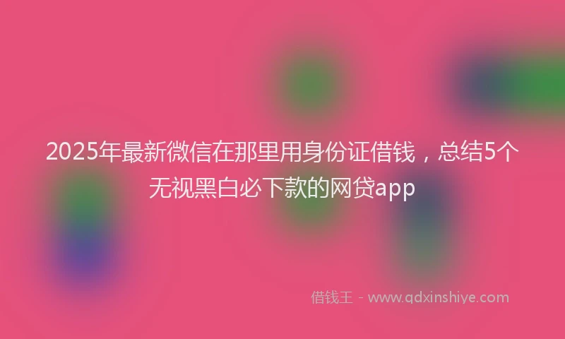 2025年最新微信在那里用身份证借钱，总结5个无视黑白必下款的网贷app