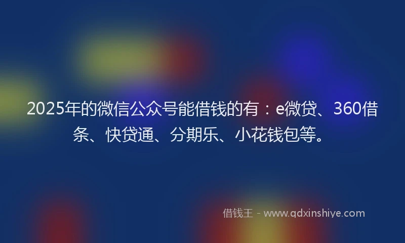 2025年的微信公众号能借钱的有：e微贷、360借条、快贷通、分期乐、小花钱包等。