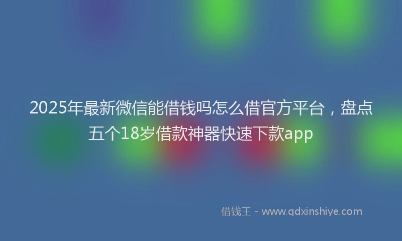 2025年最新微信能借钱吗怎么借官方平台，盘点五个18岁借款神器快速下款app
