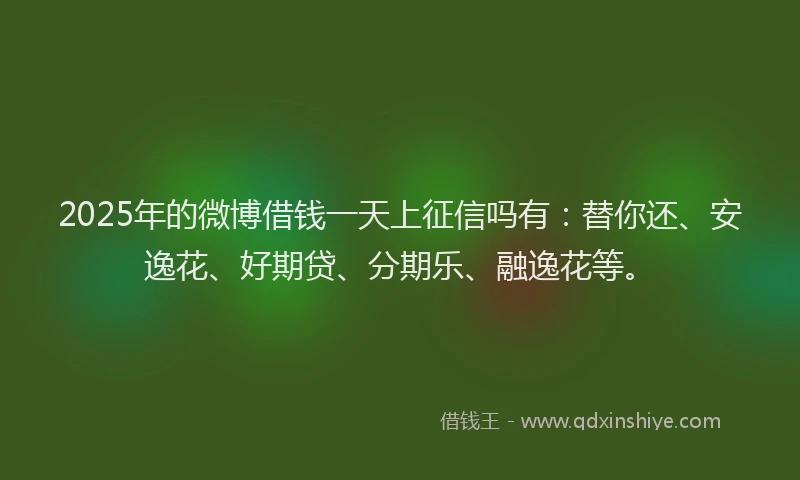 2025年的微博借钱一天上征信吗有：替你还、安逸花、好期贷、分期乐、融逸花等。